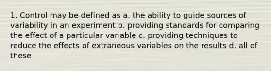 1. Control may be defined as a. the ability to guide sources of variability in an experiment b. providing standards for comparing the effect of a particular variable c. providing techniques to reduce the effects of extraneous variables on the results d. all of these