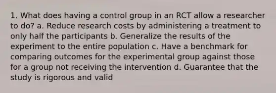 1. What does having a control group in an RCT allow a researcher to do? a. Reduce research costs by administering a treatment to only half the participants b. Generalize the results of the experiment to the entire population c. Have a benchmark for comparing outcomes for the experimental group against those for a group not receiving the intervention d. Guarantee that the study is rigorous and valid