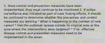 1. Once control and prevention measures have been implemented, they must continue to be monitored 2. If active surveillance was initiated as part of case finding efforts, it should be continued to determine whether the prevention and control measures are working * What is happening to the number of new cases? * Has the outbreak spread outside its original area or the area where the interventions were targeted? * If so, effective disease control and prevention measures need to be implemented in the areas.