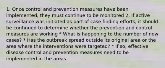 1. Once control and prevention measures have been implemented, they must continue to be monitored 2. If active surveillance was initiated as part of case finding efforts, it should be continued to determine whether the prevention and control measures are working * What is happening to the number of new cases? * Has the outbreak spread outside its original area or the area where the interventions were targeted? * If so, effective disease control and prevention measures need to be implemented in the areas.