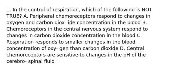 1. In the control of respiration, which of the following is NOT TRUE? A. Peripheral chemoreceptors respond to changes in oxygen and carbon diox- ide concentration in the blood B. Chemoreceptors in the central nervous system respond to changes in carbon dioxide concentration in the blood C. Respiration responds to smaller changes in the blood concentration of oxy- gen than carbon dioxide D. Central chemoreceptors are sensitive to changes in the pH of the cerebro- spinal fluid