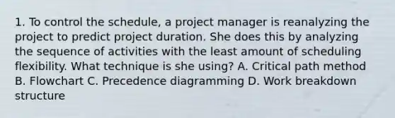 1. To control the schedule, a project manager is reanalyzing the project to predict project duration. She does this by analyzing the sequence of activities with the least amount of scheduling flexibility. What technique is she using? A. Critical path method B. Flowchart C. Precedence diagramming D. Work breakdown structure