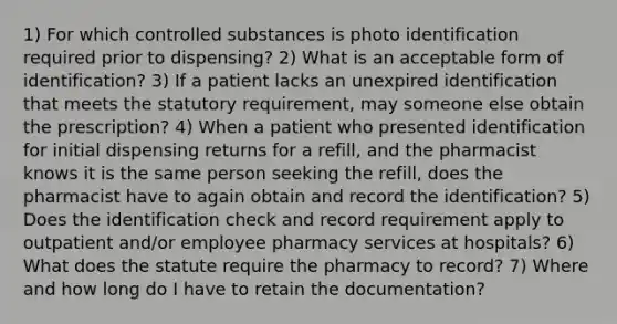 1) For which controlled substances is photo identification required prior to dispensing? 2) What is an acceptable form of identification? 3) If a patient lacks an unexpired identification that meets the statutory requirement, may someone else obtain the prescription? 4) When a patient who presented identification for initial dispensing returns for a refill, and the pharmacist knows it is the same person seeking the refill, does the pharmacist have to again obtain and record the identification? 5) Does the identification check and record requirement apply to outpatient and/or employee pharmacy services at hospitals? 6) What does the statute require the pharmacy to record? 7) Where and how long do I have to retain the documentation?