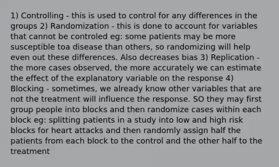 1) Controlling - this is used to control for any differences in the groups 2) Randomization - this is done to account for variables that cannot be controled eg: some patients may be more susceptible toa disease than others, so randomizing will help even out these differences. Also decreases bias 3) Replication - the more cases observed, the more accurately we can estimate the effect of the explanatory variable on the response 4) Blocking - sometimes, we already know other variables that are not the treatment will influence the response. SO they may first group people into blocks and then randomize cases within each block eg: splitting patients in a study into low and high risk blocks for heart attacks and then randomly assign half the patients from each block to the control and the other half to the treatment