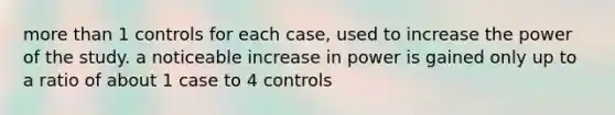 more than 1 controls for each case, used to increase the power of the study. a noticeable increase in power is gained only up to a ratio of about 1 case to 4 controls