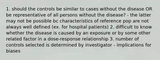 1. should the controls be similar to cases without the disease OR be representative of all persons without the disease? - the latter may not be possible bc characteristics of reference pop are not always well defined (ex. for hospital patients) 2. difficult to know whether the disease is caused by an exposure or by some other related factor in a dose-response relationship 3. number of controls selected is determined by investigator - implications for biases