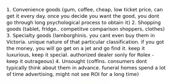 1. Convenience goods (gum, coffee, cheap, low ticket price, can get it every day. once you decide you want the good, you dont go through long psychological process to obtain it) 2. Shopping goods (tablet, fridge.. competitve comparison shoppers, clothes) 3. Specialty goods (lamborghinis. you cant even buy them in Victoria. unique nature of that particular classification. if you got the money, you will go get on a jet and go find it. keep it luxurious, keep it special. authorized dealer sonly for Rolex - keep it outrageous) 4. Unsought (coffins. consumers dont typically think about them in advance. funeral homes spend a lot of time advertising, might not see ROI for a long time)