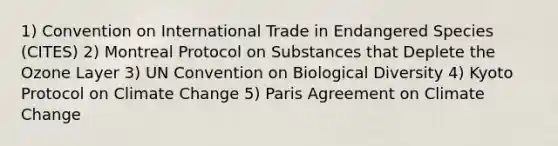 1) Convention on International Trade in Endangered Species (CITES) 2) Montreal Protocol on Substances that Deplete the Ozone Layer 3) UN Convention on Biological Diversity 4) Kyoto Protocol on Climate Change 5) Paris Agreement on Climate Change