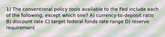 1) The conventional policy tools available to the Fed include each of the following, except which one? A) currency-to-deposit ratio B) discount rate C) target federal funds rate range D) reserve requirement