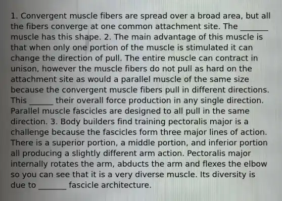 1. Convergent muscle fibers are spread over a broad area, but all the fibers converge at one common attachment site. The _______ muscle has this shape. 2. The main advantage of this muscle is that when only one portion of the muscle is stimulated it can change the direction of pull. The entire muscle can contract in unison, however the muscle fibers do not pull as hard on the attachment site as would a parallel muscle of the same size because the convergent muscle fibers pull in different directions. This ______ their overall force production in any single direction. Parallel muscle fascicles are designed to all pull in the same direction. 3. Body builders find training pectoralis major is a challenge because the fascicles form three major lines of action. There is a superior portion, a middle portion, and inferior portion all producing a slightly different arm action. Pectoralis major internally rotates the arm, abducts the arm and flexes the elbow so you can see that it is a very diverse muscle. Its diversity is due to _______ fascicle architecture.