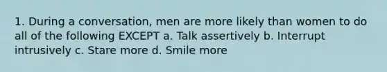 1. During a conversation, men are more likely than women to do all of the following EXCEPT a. Talk assertively b. Interrupt intrusively c. Stare more d. Smile more