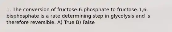 1. The conversion of fructose-6-phosphate to fructose-1,6-bisphosphate is a rate determining step in glycolysis and is therefore reversible. A) True B) False