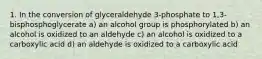 1. In the conversion of glyceraldehyde 3-phosphate to 1,3- bisphosphoglycerate a) an alcohol group is phosphorylated b) an alcohol is oxidized to an aldehyde c) an alcohol is oxidized to a carboxylic acid d) an aldehyde is oxidized to a carboxylic acid