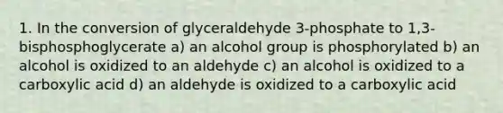 1. In the conversion of glyceraldehyde 3-phosphate to 1,3- bisphosphoglycerate a) an alcohol group is phosphorylated b) an alcohol is oxidized to an aldehyde c) an alcohol is oxidized to a carboxylic acid d) an aldehyde is oxidized to a carboxylic acid