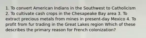 1. To convert American Indians in the Southwest to Catholicism 2. To cultivate cash crops in the Chesapeake Bay area 3. To extract precious metals from mines in present-day Mexico 4. To profit from fur trading in the Great Lakes region Which of these describes the primary reason for French colonization?