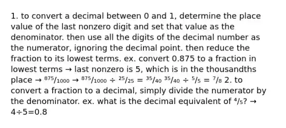 1. to convert a decimal between 0 and 1, determine the <a href='https://www.questionai.com/knowledge/k5XDPK9aoX-place-value' class='anchor-knowledge'>place value</a> of the last nonzero digit and set that value as the denominator. then use all the digits of the decimal number as the numerator, ignoring the <a href='https://www.questionai.com/knowledge/kuXXuLpqqD-decimal-point' class='anchor-knowledge'>decimal point</a>. then reduce the fraction to its <a href='https://www.questionai.com/knowledge/kTceoUC4GU-lowest-terms' class='anchor-knowledge'>lowest terms</a>. ex. convert 0.875 to a fraction in lowest terms → last nonzero is 5, which is in the thousandths place → ⁸⁷⁵/₁₀₀₀ → ⁸⁷⁵/₁₀₀₀ ÷ ²⁵/₂₅ = ³⁵/₄₀ ³⁵/₄₀ ÷ ⁵/₅ = ⁷/₈ 2. to convert a fraction to a decimal, simply divide the numerator by the denominator. ex. what is the decimal equivalent of ⁴/₅? → 4÷5=0.8