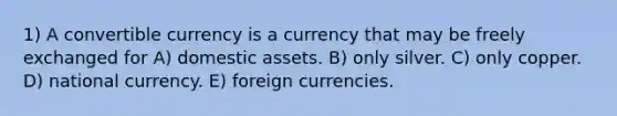 1) A convertible currency is a currency that may be freely exchanged for A) domestic assets. B) only silver. C) only copper. D) national currency. E) foreign currencies.