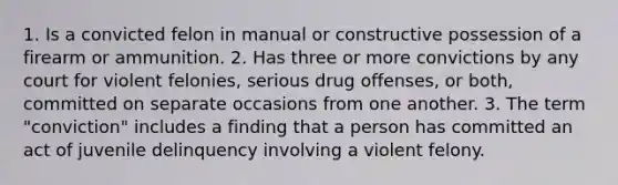 1. Is a convicted felon in manual or constructive possession of a firearm or ammunition. 2. Has three or more convictions by any court for violent felonies, serious drug offenses, or both, committed on separate occasions from one another. 3. The term "conviction" includes a finding that a person has committed an act of juvenile delinquency involving a violent felony.