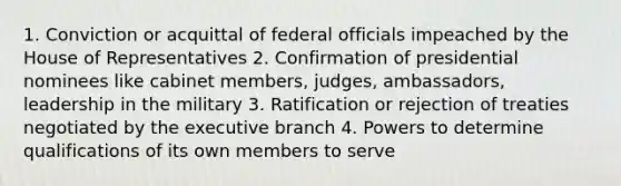 1. Conviction or acquittal of federal officials impeached by the House of Representatives 2. Confirmation of presidential nominees like cabinet members, judges, ambassadors, leadership in the military 3. Ratification or rejection of treaties negotiated by the executive branch 4. Powers to determine qualifications of its own members to serve