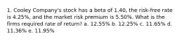 1. Cooley Company's stock has a beta of 1.40, the risk-free rate is 4.25%, and the market risk premium is 5.50%. What is the firms required rate of return? a. 12.55% b. 12.25% c. 11.65% d. 11.36% e. 11.95%