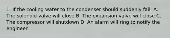 1. If the cooling water to the condenser should suddenly fail: A. The solenoid valve will close B. The expansion valve will close C. The compressor will shutdown D. An alarm will ring to notify the engineer