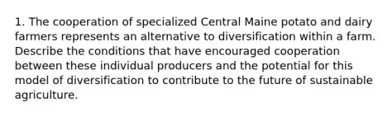 1. The cooperation of specialized Central Maine potato and dairy farmers represents an alternative to diversification within a farm. Describe the conditions that have encouraged cooperation between these individual producers and the potential for this model of diversification to contribute to the future of sustainable agriculture.