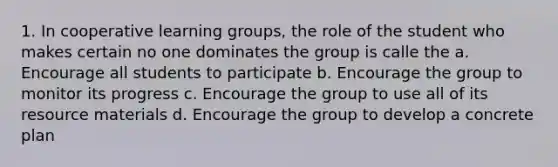 1. In cooperative learning groups, the role of the student who makes certain no one dominates the group is calle the a. Encourage all students to participate b. Encourage the group to monitor its progress c. Encourage the group to use all of its resource materials d. Encourage the group to develop a concrete plan