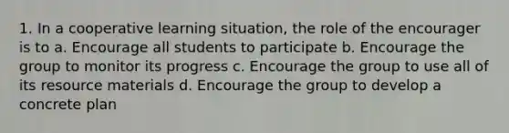 1. In a cooperative learning situation, the role of the encourager is to a. Encourage all students to participate b. Encourage the group to monitor its progress c. Encourage the group to use all of its resource materials d. Encourage the group to develop a concrete plan