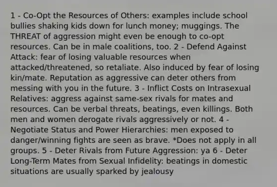 1 - Co-Opt the Resources of Others: examples include school bullies shaking kids down for lunch money; muggings. The THREAT of aggression might even be enough to co-opt resources. Can be in male coalitions, too. 2 - Defend Against Attack: fear of losing valuable resources when attacked/threatened, so retaliate. Also induced by fear of losing kin/mate. Reputation as aggressive can deter others from messing with you in the future. 3 - Inflict Costs on Intrasexual Relatives: aggress against same-sex rivals for mates and resources. Can be verbal threats, beatings, even killings. Both men and women derogate rivals aggressively or not. 4 - Negotiate Status and Power Hierarchies: men exposed to danger/winning fights are seen as brave. *Does not apply in all groups. 5 - Deter Rivals from Future Aggression: ya 6 - Deter Long-Term Mates from Sexual Infidelity: beatings in domestic situations are usually sparked by jealousy