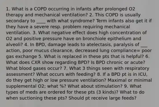 1. What is a COPD occurring in infants after prolonged O2 therapy and mechanical ventilation? 2. This COPD is usually secondary to ____ with what syndrome? Term infants also get it if they have a severe resp. problem requiring mechanical ventilation. 3. What negative effect does high concentration of O2 and positive pressure have on bronchiole epithelium and alveoli? 4. In BPD, damage leads to atelectasis, paralysis of ___ action, poor mucus clearance, decreased lung compliance= poor gas exchange 5. What is replaced in these pts that is helpful? 6. What does CXR show regarding BPD? Is BPD chronic or acute? What blood gases occur? 7. What 3 things seen with respiratory assessment? What occurs with feeding? 8. If a BPD pt is in ICU, do they get high or low pressure ventilation? Maximal or minimal supplemental O2; what %? What about stimulation? 9. What types of meds are ordered for these pts (3 kinds)? What to do when suctioning these pts? Should pt receive large feeds?