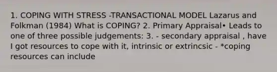 1. COPING WITH STRESS -TRANSACTIONAL MODEL Lazarus and Folkman (1984) What is COPING? 2. Primary Appraisal• Leads to one of three possible judgements: 3. - secondary appraisal , have I got resources to cope with it, intrinsic or extrincsic - *coping resources can include