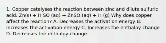 1. Copper catalyses the reaction between zinc and dilute sulfuric acid. Zn(s) + H SO (aq) → ZnSO (aq) + H (g) Why does copper affect the reaction? A. Decreases the activation energy B. Increases the activation energy C. Increases the enthalpy change D. Decreases the enthalpy change