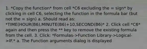 1. *Copy the function* from cell *C6 excluding the = sign* by clicking in cell C6, selecting the function in the formula bar (but not the = sign) a. Should read as: *TIME(HOUR(B6),MINUTE(B6)+10,SECOND(B6)* 2. Click cell *C6* again and then press the * * key to remove the existing formula from the cell. 3. Click: *Formulas->Function Library->Logical->IF.* a. The Function arguments dialog is displayed