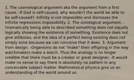 1. The cosmological argument aka the argument from a first cause. -If God is self-caused, why wouldn't the world be able to be self-caused? -Infinity is not impossible and dismisses the infinite regressions impossibility. 2. The ontological argument. -Gramatically being able to described something does not equally logically showing the existence of something. Existence does not give attibutes, and the idea of a perfect being existing does not simply exist because we can conceive that it does. 3. Argument from design. -Organisms do not "make" their offspring in the way watchmakers make a watch. Thus the analogy is no longer credible that there must be a creator or great designer. -It would make no sense to say there is absolutely no pattern in any conceivable subject matter. Mathmetaical physica give us an understanding of the world around us.