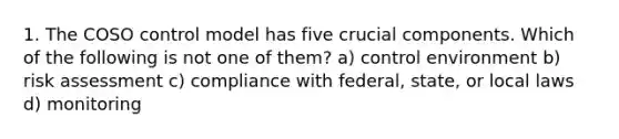 1. The COSO control model has five crucial components. Which of the following is not one of them? a) control environment b) risk assessment c) compliance with federal, state, or local laws d) monitoring