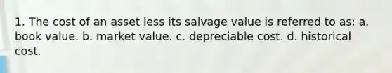 1. The cost of an asset less its salvage value is referred to as: a. book value. b. market value. c. depreciable cost. d. historical cost.