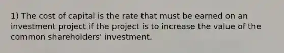 1) The cost of capital is the rate that must be earned on an investment project if the project is to increase the value of the common shareholders' investment.