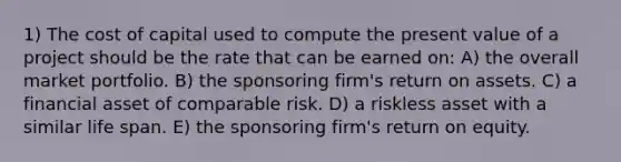 1) The cost of capital used to compute the present value of a project should be the rate that can be earned on: A) the overall market portfolio. B) the sponsoring firm's return on assets. C) a financial asset of comparable risk. D) a riskless asset with a similar life span. E) the sponsoring firm's return on equity.