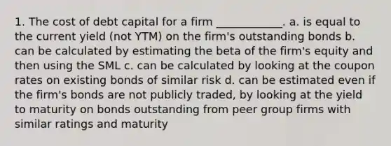 1. The cost of debt capital for a firm ____________. a. is equal to the current yield (not YTM) on the firm's outstanding bonds b. can be calculated by estimating the beta of the firm's equity and then using the SML c. can be calculated by looking at the coupon rates on existing bonds of similar risk d. can be estimated even if the firm's bonds are not publicly traded, by looking at the yield to maturity on bonds outstanding from peer group firms with similar ratings and maturity