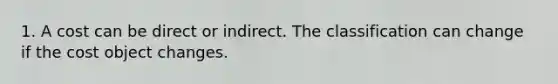 1. A cost can be direct or indirect. The classification can change if the cost object changes.