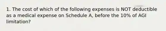 1. The cost of which of the following expenses is NOT deductible as a medical expense on Schedule A, before the 10% of AGI limitation?