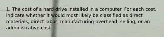 1. The cost of a hard drive installed in a computer. For each cost, indicate whether it would most likely be classified as direct materials, direct labor, manufacturing overhead, selling, or an administrative cost.