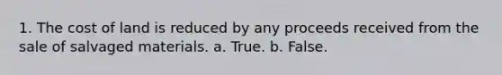 1. The cost of land is reduced by any proceeds received from the sale of salvaged materials. a. True. b. False.