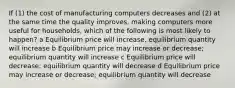 If (1) the cost of manufacturing computers decreases and (2) at the same time the quality improves, making computers more useful for households, which of the following is most likely to happen? a Equilibrium price will increase, equilibrium quantity will increase b Equilibrium price may increase or decrease; equilibrium quantity will increase c Equilibrium price will decrease; equilibrium quantity will decrease d Equilibrium price may increase or decrease; equilibrium quantity will decrease