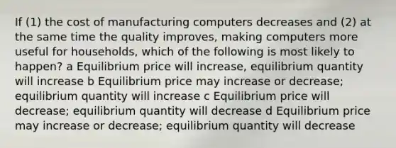 If (1) the cost of manufacturing computers decreases and (2) at the same time the quality improves, making computers more useful for households, which of the following is most likely to happen? a Equilibrium price will increase, equilibrium quantity will increase b Equilibrium price may increase or decrease; equilibrium quantity will increase c Equilibrium price will decrease; equilibrium quantity will decrease d Equilibrium price may increase or decrease; equilibrium quantity will decrease