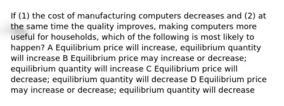 If (1) the cost of manufacturing computers decreases and (2) at the same time the quality improves, making computers more useful for households, which of the following is most likely to happen? A Equilibrium price will increase, equilibrium quantity will increase B Equilibrium price may increase or decrease; equilibrium quantity will increase C Equilibrium price will decrease; equilibrium quantity will decrease D Equilibrium price may increase or decrease; equilibrium quantity will decrease