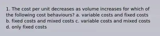 1. The cost per unit decreases as volume increases for which of the following cost behaviours? a. variable costs and fixed costs b. fixed costs and mixed costs c. variable costs and mixed costs d. only fixed costs