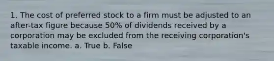 1. The cost of preferred stock to a firm must be adjusted to an after-tax figure because 50% of dividends received by a corporation may be excluded from the receiving corporation's taxable income. a. True b. False