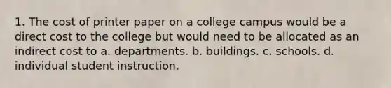 1. The cost of printer paper on a college campus would be a direct cost to the college but would need to be allocated as an indirect cost to a. departments. b. buildings. c. schools. d. individual student instruction.