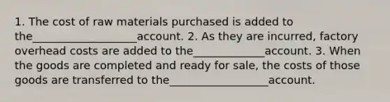 1. The cost of raw materials purchased is added to the___________________account. 2. As they are incurred, factory overhead costs are added to the_____________account. 3. When the goods are completed and ready for sale, the costs of those goods are transferred to the__________________account.